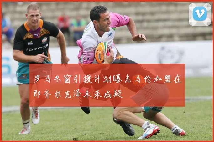罗马冬窗引援计划曝光马伦加盟在即齐尔克泽未来成疑