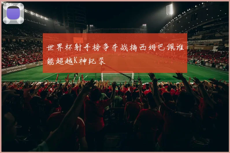 世界杯射手榜争夺战梅西姆巴佩谁能超越K神纪录