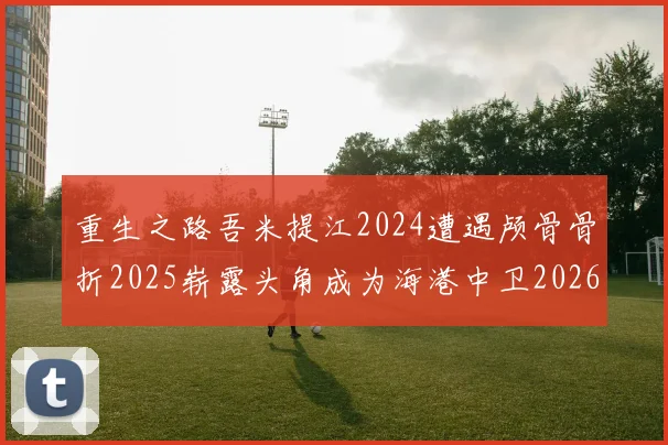 重生之路吾米提江2024遭遇颅骨骨折2025崭露头角成为海港中卫2026冲击U23冠军