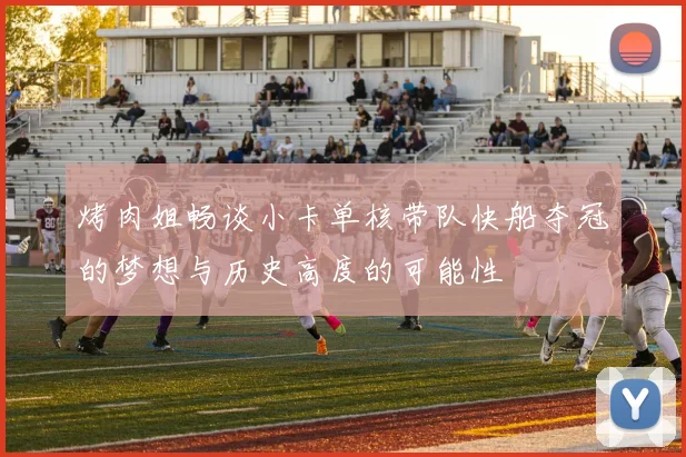 烤肉姐畅谈小卡单核带队快船夺冠的梦想与历史高度的可能性