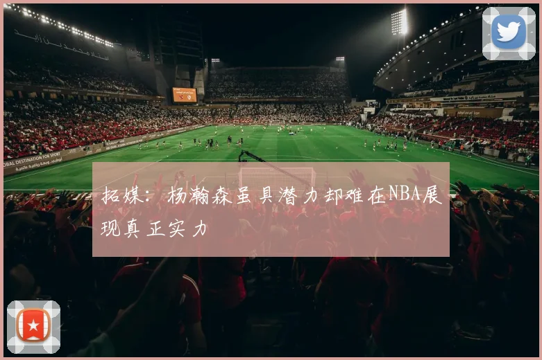 拓媒：杨瀚森虽具潜力却难在NBA展现真正实力