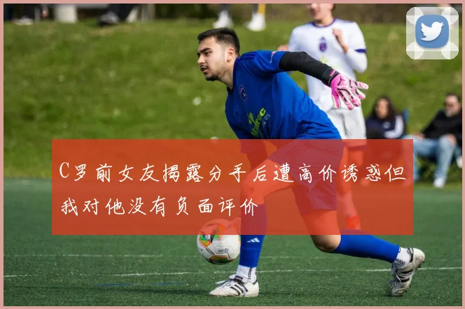 C罗前女友揭露分手后遭高价诱惑但我对他没有负面评价