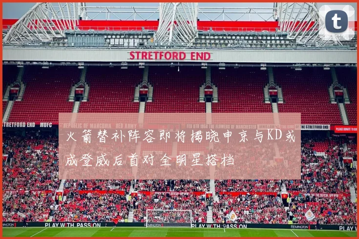 火箭替补阵容即将揭晓申京与KD或成登威后首对全明星搭档