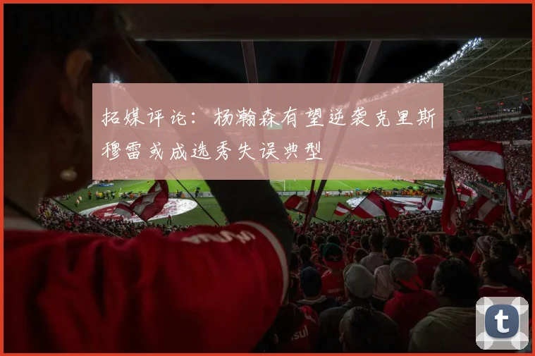 拓媒评论：杨瀚森有望逆袭克里斯穆雷或成选秀失误典型