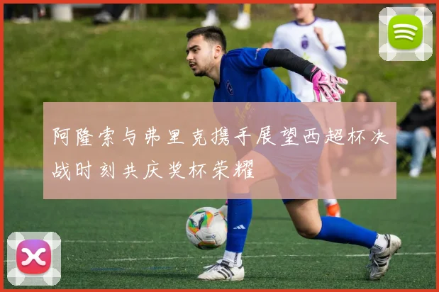 阿隆索与弗里克携手展望西超杯决战时刻共庆奖杯荣耀