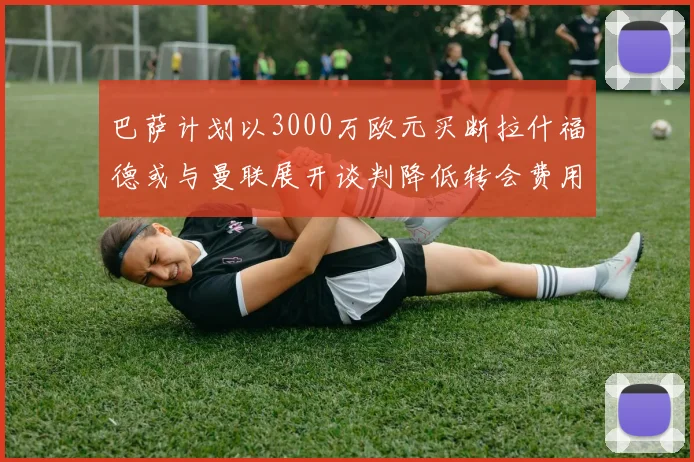 巴萨计划以3000万欧元买断拉什福德或与曼联展开谈判降低转会费用