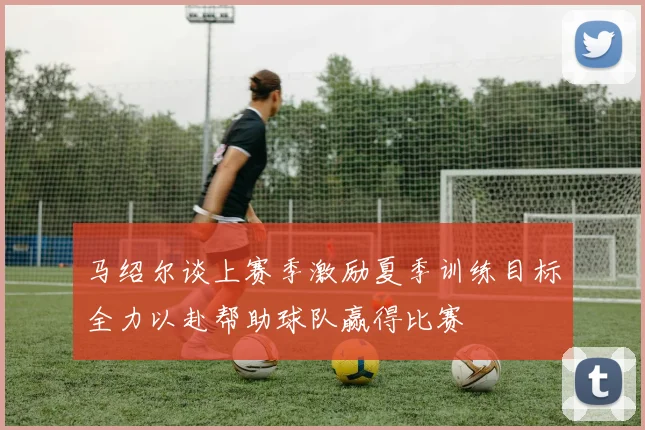 马绍尔谈上赛季激励夏季训练目标全力以赴帮助球队赢得比赛
