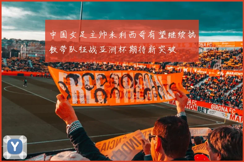 中国女足主帅米利西奇有望继续执教带队征战亚洲杯期待新突破