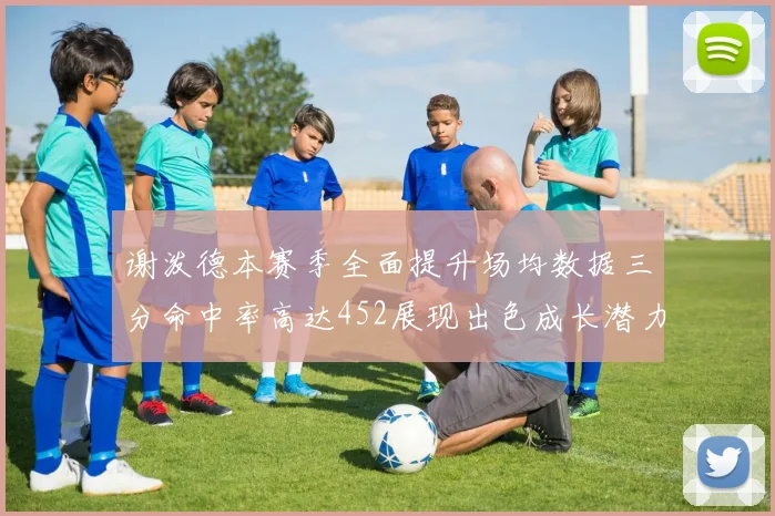 谢泼德本赛季全面提升场均数据三分命中率高达452展现出色成长潜力