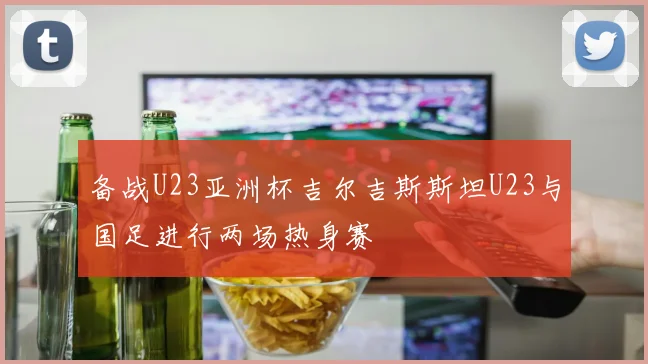 备战U23亚洲杯吉尔吉斯斯坦U23与国足进行两场热身赛