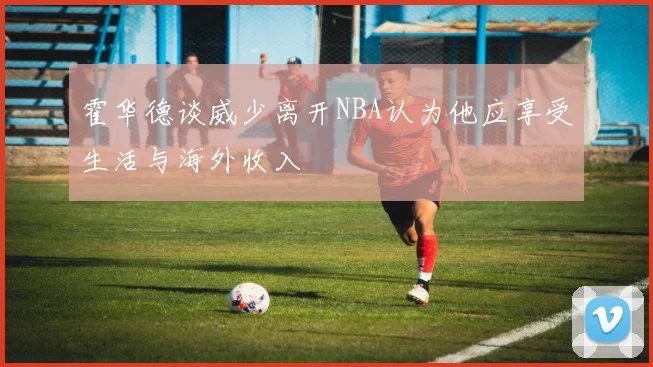 霍华德谈威少离开NBA认为他应享受生活与海外收入