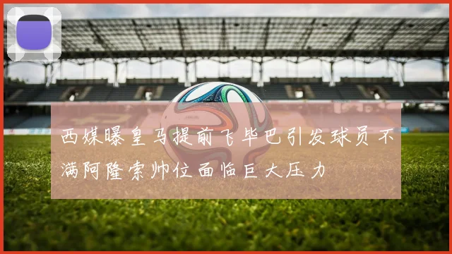 西媒曝皇马提前飞毕巴引发球员不满阿隆索帅位面临巨大压力