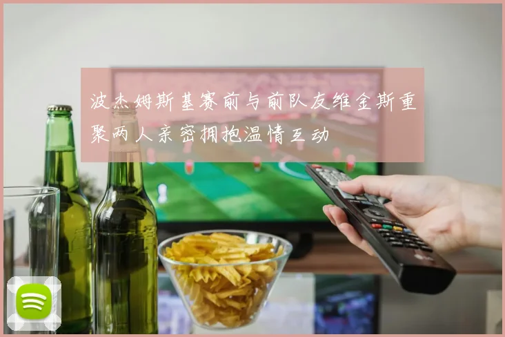 波杰姆斯基赛前与前队友维金斯重聚两人亲密拥抱温情互动