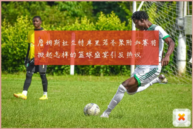 詹姆斯杜兰特库里若齐聚附加赛将掀起怎样的篮球盛宴引发热议