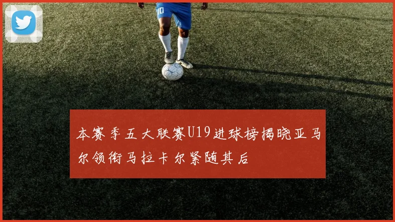 本赛季五大联赛U19进球榜揭晓亚马尔领衔马拉卡尔紧随其后