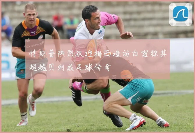 特朗普热烈欢迎梅西造访白宫称其超越贝利成足球传奇