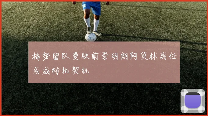 梅努留队曼联前景明朗阿莫林离任或成转机契机