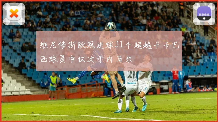 维尼修斯欧冠进球31个超越卡卡巴西球员中仅次于内马尔