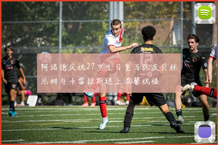 阿诺德庆祝27岁生日皇马队友贝林厄姆与卡雷拉斯送上温馨祝福