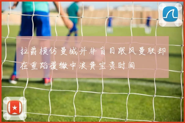 拉爵模仿曼城并非盲目跟风曼联却在重蹈覆辙中浪费宝贵时间