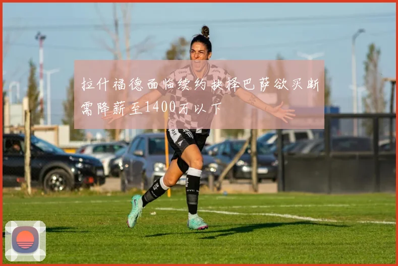 拉什福德面临续约抉择巴萨欲买断需降薪至1400万以下