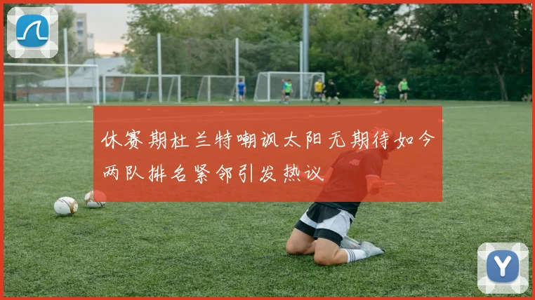 休赛期杜兰特嘲讽太阳无期待如今两队排名紧邻引发热议