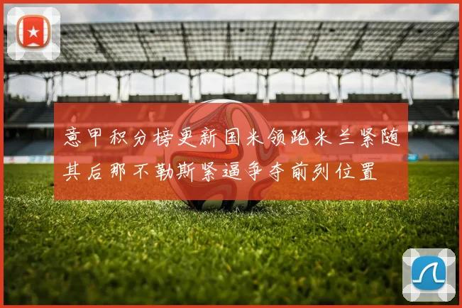 意甲积分榜更新国米领跑米兰紧随其后那不勒斯紧逼争夺前列位置