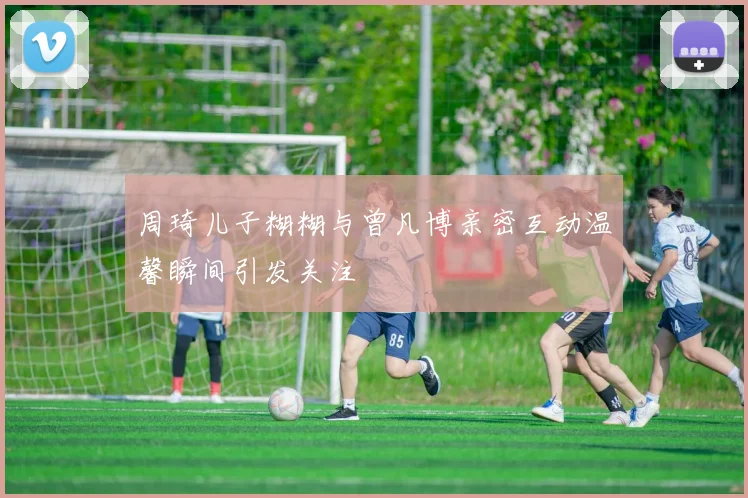 周琦儿子糊糊与曾凡博亲密互动温馨瞬间引发关注
