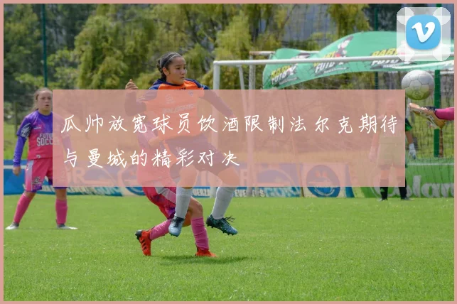 瓜帅放宽球员饮酒限制法尔克期待与曼城的精彩对决