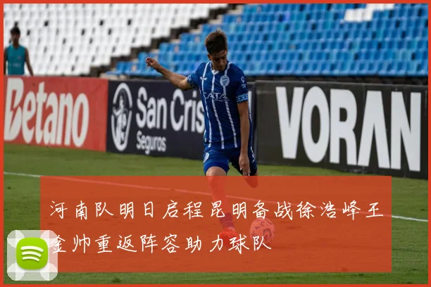 河南队明日启程昆明备战徐浩峰王金帅重返阵容助力球队